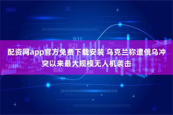 配资网app官方免费下载安装 乌克兰称遭俄乌冲突以来最大规模无人机袭击