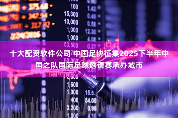 十大配资软件公司 中国足协征集2025下半年中国之队国际足球邀请赛承办城市