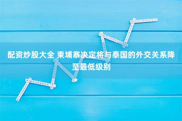 配资炒股大全 柬埔寨决定将与泰国的外交关系降至最低级别