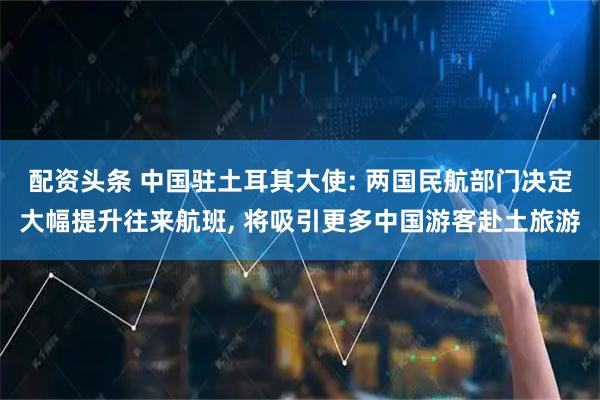 配资头条 中国驻土耳其大使: 两国民航部门决定大幅提升往来航班, 将吸引更多中国游客赴土旅游