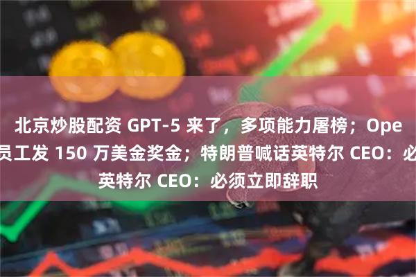 北京炒股配资 GPT-5 来了，多项能力屠榜；OpenAI 给所有员工发 150 万美金奖金；特朗普喊话英特尔 CEO：必须立即辞职