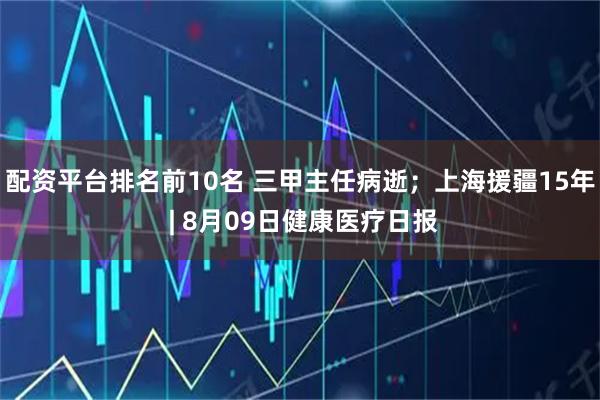 配资平台排名前10名 三甲主任病逝；上海援疆15年 | 8月09日健康医疗日报