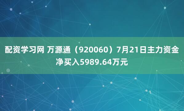 配资学习网 万源通（920060）7月21日主力资金净买入5989.64万元