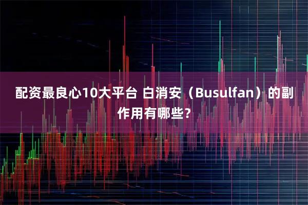 配资最良心10大平台 白消安（Busulfan）的副作用有哪些？