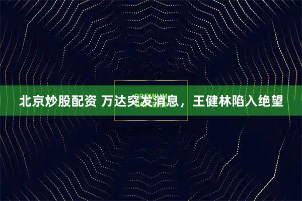北京炒股配资 万达突发消息，王健林陷入绝望