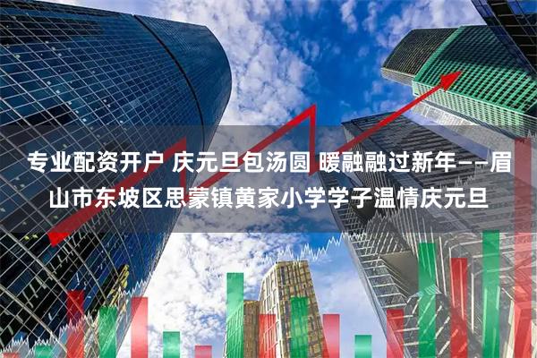 专业配资开户 庆元旦包汤圆 暖融融过新年——眉山市东坡区思蒙镇黄家小学学子温情庆元旦